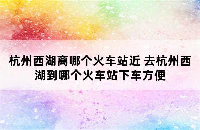 杭州西湖离哪个火车站近 去杭州西湖到哪个火车站下车方便